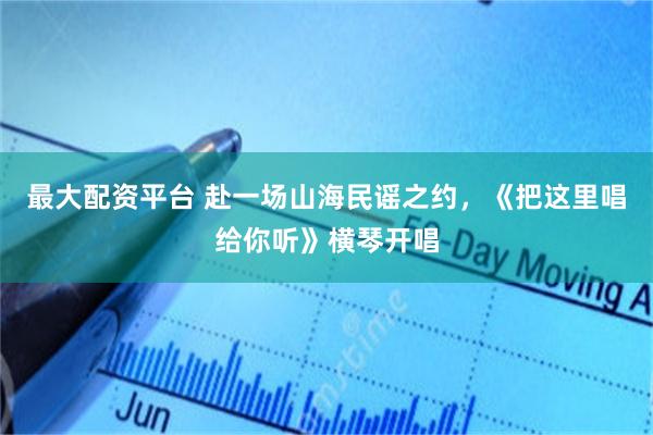 最大配资平台 赴一场山海民谣之约，《把这里唱给你听》横琴开唱
