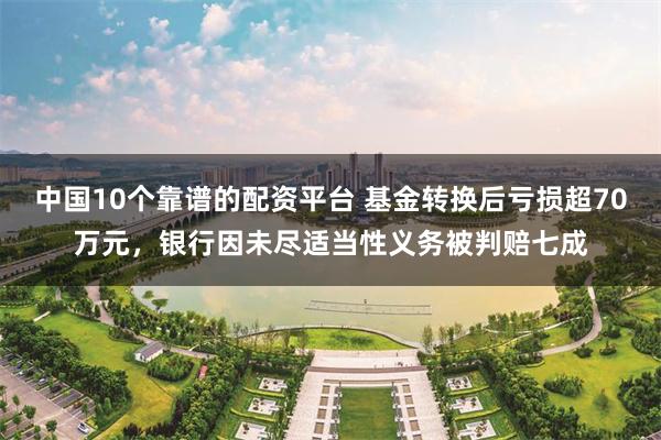 中国10个靠谱的配资平台 基金转换后亏损超70万元，银行因未尽适当性义务被判赔七成