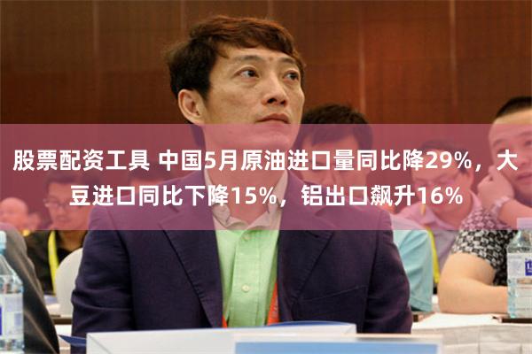 股票配资工具 中国5月原油进口量同比降29%，大豆进口同比下降15%，铝出口飙升16%