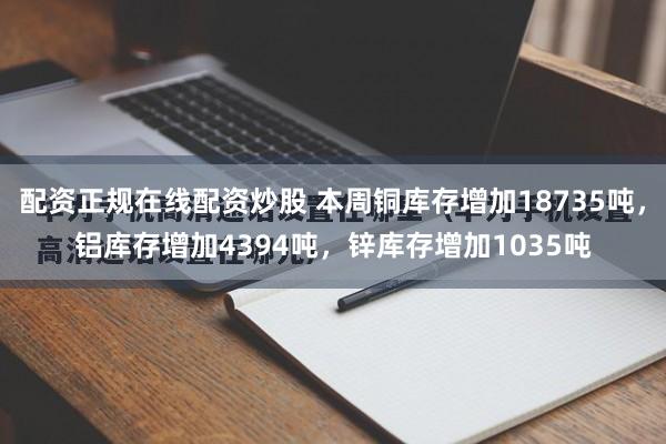 配资正规在线配资炒股 本周铜库存增加18735吨，铝库存增加4394吨，锌库存增加1035吨