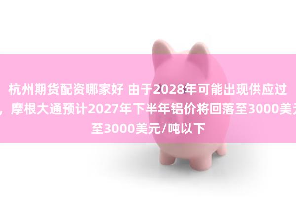 杭州期货配资哪家好 由于2028年可能出现供应过剩的担忧，摩根大通预计2027年下半年铝价将回落至3000美元/吨以下