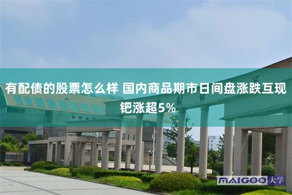 有配债的股票怎么样 国内商品期市日间盘涨跌互现 钯涨超5%