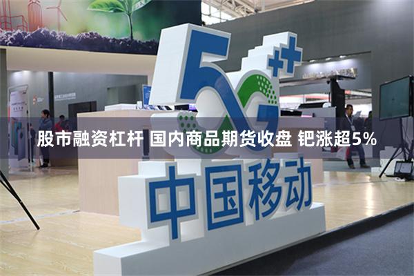 股市融资杠杆 国内商品期货收盘 钯涨超5%